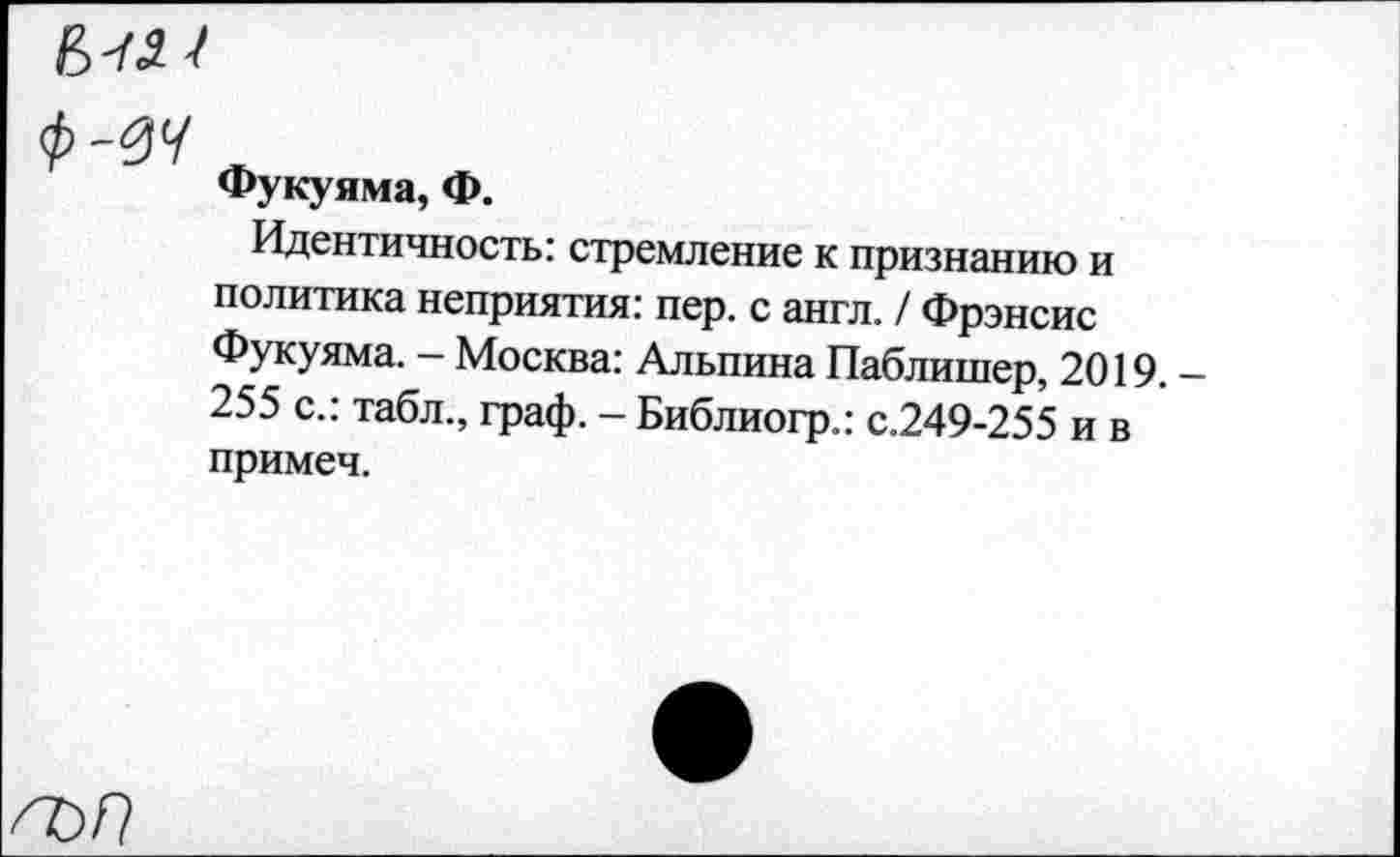 ﻿Ф-0Ч
Фукуяма, Ф.
Идентичность: стремление к признанию и политика неприятия: пер. с англ. / Фрэнсис Фукуяма. - Москва: Альпина Паблишер, 2019. -255 с.: табл., граф. - Библиогр.: с.249-255 и в примеч.
а>п